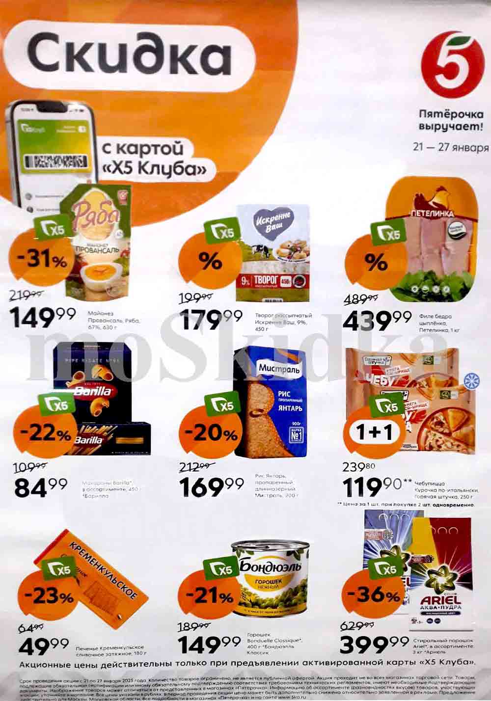 Буклет с акциями в магазинах "Пятёрочка" с 21 января 2025 . Акции действуют при предъявлении карты "Х5 Клуба".

Разберем предложения:

Соусы и майонез:

    Майонез "Ряба" Провансаль (67%, 630г): 149.99 руб. (скидка 31%, старая цена 219.99 руб.).

Молочные продукты:

    Творог рассыпчатый "Искренне Ваш" 9% (450г): 179.99 руб.
    Филе бедра "Петелинка" (1кг): 439.99 руб. (старая цена 489.99 руб.)

Макаронные изделия и крупы:

    Макароны Barilla (в ассортименте, 450г): 84.99 руб. (скидка 22%, старая цена 109.99 руб.).
    Рис "Мистраль" Янтарь пропаренный длиннозерный (900г): 169.99 руб. (скидка 20%, старая цена 212.99 руб.).

Акция 1+1:

    Горячая штучка "Курочка по-итальянски" (250г): 119.90 руб. при покупке 2 штук одновременно (акция "1+1"). Цена указана за 1 штуку при покупке 2-х.

Сладости:

    Печенье "Кременкульское" сливочное затяжное (180г): 49.99 руб. (скидка 23%, старая цена 64.99 руб.).

Консервированные овощи:

    Горошек "Бондюэль" нежный (400г): 149.99 руб. (скидка 21%, старая цена 189.99 руб.).

Бытовая химия:

    Стиральный порошок Ariel Аква-пудра (в ассортименте, 3кг): 399.99 руб. (скидка 36%, старая цена 629.99 руб.).